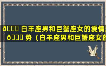 🐝 白羊座男和巨蟹座女的爱情运 🍁 势（白羊座男和巨蟹座女的爱情运势怎么样）